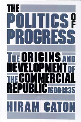 The Politics of Progress: The Origins and Development of the Commercial Republic, 1600-1835 - Caton, Hiram