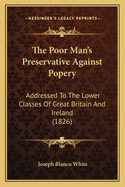 The Poor Man's Preservative Against Popery: Addressed to the Lower Classes of Great Britain and Ireland