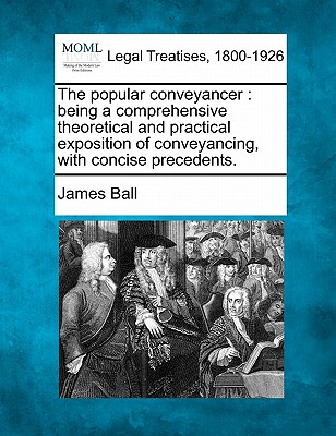 The Popular Conveyancer: Being a Comprehensive Theoretical and Practical Exposition of Conveyancing, with Concise Precedents. - Ball, James