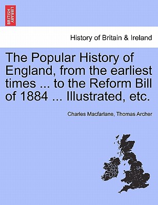 The Popular History of England, from the Earliest Times ... to the Reform Bill of 1884 ... Illustrated, Etc. - MacFarlane, Charles, and Archer, Thomas