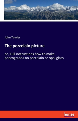 The porcelain picture: or, Full instructions how to make photographs on porcelain or opal glass - Towler, John