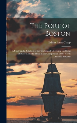 The Port of Boston: A Study and a Solution of the Traffic and Operating Problems of Boston, and Its Place in the Competition of the North Atlantic Seaports - Clapp, Edwin Jones