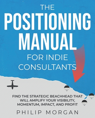 The Positioning Manual for Indie Consultants: Find the strategic beachhead that will amplify your visibility, momentum, impact, and profit. - Morgan, Philip