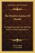 The Positive Science Of Morals: Its Opportuneness, Its Outlines And Its Chief Applications