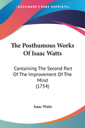 The Posthumous Works Of Isaac Watts: Containing The Second Part Of The Improvement Of The Mind (1754)