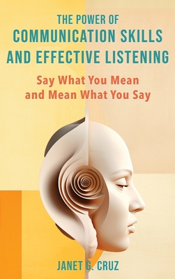 The Power of Communication Skills and Effective Listening: Say What You Mean and Mean What You Say - Cruz, Janet G