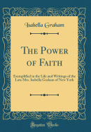 The Power of Faith: Exemplified in the Life and Writings of the Late Mrs. Isabella Graham of New York (Classic Reprint)