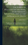 The Power of Religion On the Mind, in Retirement, Affliction, and at the Approach of Death: Exemplified in the Testimonies and Experience of Persons Distinguished by Their Greatness, Learning, Or Virtue