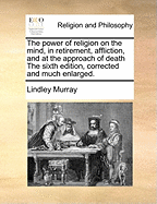 The Power of Religion on the Mind, in Retirement, Affliction, and at the Approach of Death the Sixth Edition, Corrected and Much Enlarged.