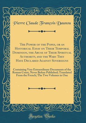 The Power of the Popes, or an Historical Essay on Their Temporal Dominion, the Abuse of Their Spiritual Authority, and the Wars They Have Declared Against Sovereigns: Containing Very Extraordinary Documents of the Roman Court, Never Before Published; Tran - Daunou, Pierre Claude Francois