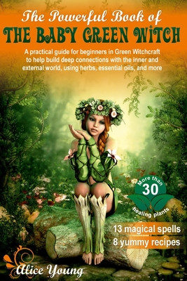 The Powerful Book of the Baby Green Witch: A Practical Guide for Beginners in Green Witchcraft to Help Build Deep Connections with the Inner and External World, Using Herbs, Essential Oils, and More - Young, Alice