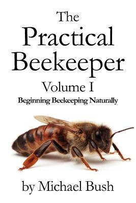 The Practical Beekeeper Volume I Beginning Beekeeping Naturally - Bush, Michael