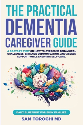 The Practical Dementia Caregiver Guide: A Doctor's View on How to Overcome Behavioral Challenges, Enhance Communication, and Access Support While Ensuring Self-Care. Daily Blueprint for Busy Families. - Toroghi, Sam, MD