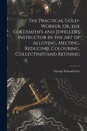 The Practical Gold-Worker, Or, the Goldsmith's and Jeweller's Instructor in the Art of Alloying, Melting, Reducing, Colouring, Collecting, and Refining