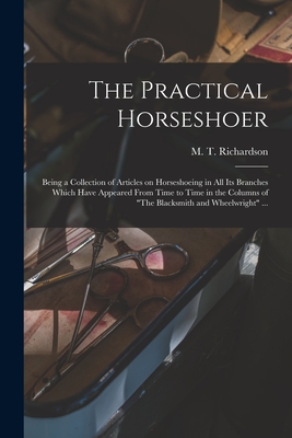 The Practical Horseshoer: Being a Collection of Articles on Horseshoeing in All Its Branches Which Have Appeared From Time to Time in the Columns of "The Blacksmith and Wheelwright" ... - Richardson, M T (Milton Thomas) 18 (Creator)