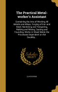 The Practical Metal-worker's Assistant: Containing the Arts of Working All Metals and Alloys, Forging of Iron and Steel, Hardening and Tempering, Melting and Mixing, Casting and Founding, Works in Sheet Metal, the Processes Dependent on the Ductility...