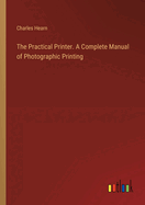 The Practical Printer. A Complete Manual of Photographic Printing