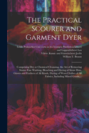 The Practical Scourer and Garment Dyer: Comprising Dry or Chemical Cleansing, the Art of Removing Stains, Fine Washing, Bleaching and Dyeing of Straw Hats, Gloves and Feathers of All Kinds, Dyeing of Worn Clothes of All Fabrics, Including Mixed Goods, by