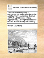 The Practical Sea-Gunner's Companion: Or, an Introduction to the Art of Gunnery; Containing, Decimal Arithmetic, Practical Geometry, Trigonometry, ... Being the Substance of the Captains Povey and Binning