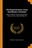 The Practical Stone-Cutter and Mason's Assistant: Being a Collection of Everyday Examples, Showing Arches, Retaining Walls, Etc