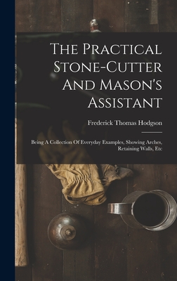 The Practical Stone-cutter And Mason's Assistant: Being A Collection Of Everyday Examples, Showing Arches, Retaining Walls, Etc - Hodgson, Frederick Thomas