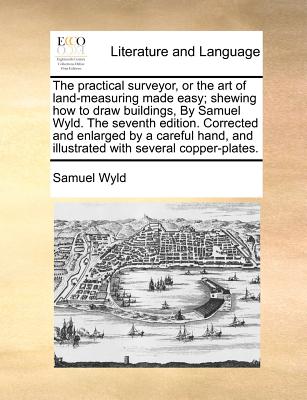 The Practical Surveyor, or the Art of Land-Measuring Made Easy; Shewing How to Draw Buildings, by Samuel Wyld. the Seventh Edition. Corrected and Enlarged by a Careful Hand, and Illustrated with Several Copper-Plates. - Wyld, Samuel