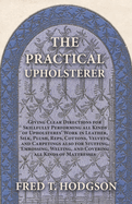 The Practical Upholsterer Giving Clear Directions for Skillfully Performing all Kinds of Upholsteres' Work: Leather, Silk, Plush, Reps, Cottons, Velvets, and Carpetings also for Stuffing, Embossing, Welting, and Covering all Kinds of Mattresses