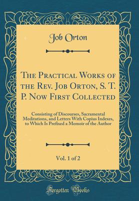 The Practical Works of the Rev. Job Orton, S. T. P. Now First Collected, Vol. 1 of 2: Consisting of Discourses, Sacramental Meditations, and Letters with Copius Indexes, to Which Is Prefixed a Memoir of the Author (Classic Reprint) - Orton, Job