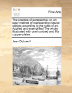 The Practice of Perspective: Or, an Easy Method of Representing Natural Objects According to the Rules of Art. Applied and Exemplified the Whole Illustrated with One Hundred and Fifty Copper-Plates. - Dubreuil, Jean