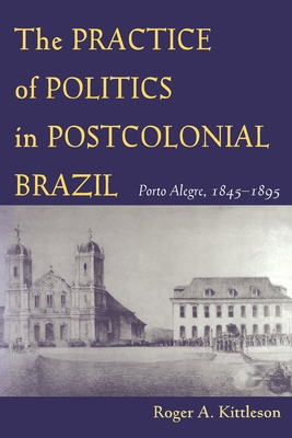 The Practice of Politics in Postcolonial Brazil: Porto Alegre, 1845-1895 - Kittleson, Roger