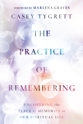 The Practice of Remembering: Uncovering the Place of Memories in Our Spiritual Life - Tygrett, Casey, and Graves, Marlena (Foreword by)