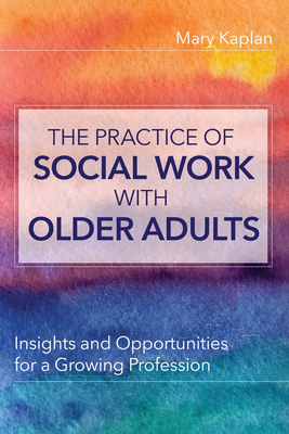 The Practice of Social Work with Older Adults: Insights and Opportunities for a Growing Profession - Kaplan, Mary