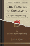 The Practice of Somapathy: Its Practical Application to the Various Diseases of the Human Body (Classic Reprint)