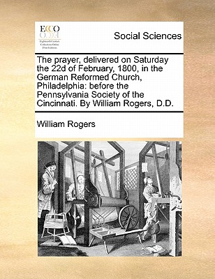 The Prayer, Delivered on Saturday the 22d of February, 1800, in the German Reformed Church, Philadelphia: Before the Pennsylvania Society of the Cincinnati. by William Rogers, D.D. - Rogers, William