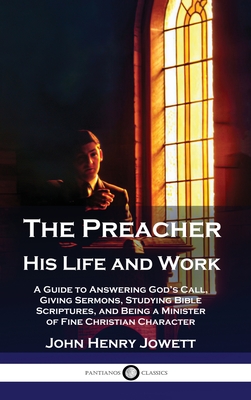 The Preacher, His Life and Work: A Guide to Answering God's Call, Giving Sermons, Studying Bible Scriptures, and Being a Minister of Fine Christian Character - Jowett, John Henry