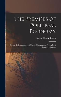 The Premises of Political Economy: Being a Re-Examination of Certain Fundamental Principles of Economic Science - Patten, Simon Nelson