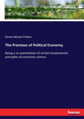 The Premises of Political Economy: Being a re-examination of certain fundamental principles of economic science - Patten, Simon Nelson