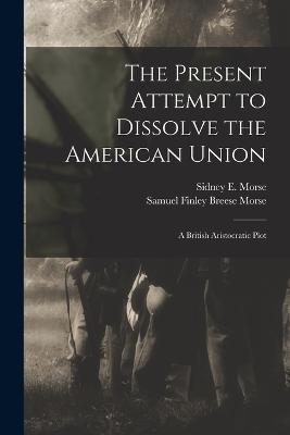 The Present Attempt to Dissolve the American Union: A British Aristocratic Plot - Morse, Samuel Finley Breese, and Morse, Sidney E 1794-1871