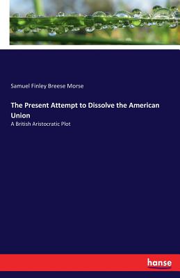 The Present Attempt to Dissolve the American Union: A British Aristocratic Plot - Morse, Samuel Finley Breese