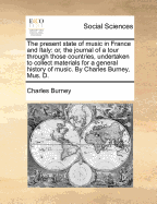 The Present State of Music in France and Italy: Or, the Journal of a Tour Through Those Countries, Undertaken to Collect Materials for a General History of Music. by Charles Burney, Mus. D.