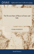 The Present State of Music in France and Italy: Or, the Journal of a Tour Through Those Countries, Undertaken to Collect Materials for a General History of Music. By Charles Burney, Mus. D