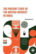 The Present State Of The British Interest In India: With A Plan For Establishing A Regular System Of Government In That Country.