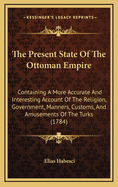The Present State Of The Ottoman Empire: Containing A More Accurate And Interesting Account Of The Religion, Government, Military Est Ablishment ... Of The Turks