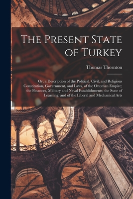 The Present State of Turkey: Or, a Description of the Political, Civil, and Religious Constitution, Government, and Laws, of the Ottoman Empire; the Finances, Military and Naval Establishments; the State of Learning, and of the Liberal and Mechanical Arts - Thornton, Thomas