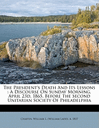 The President's Death and Its Lessons: A Discourse on Sunday Morning, April 23d, 1865, Before the Second Unitarian Society of Philadelphia (Classic Reprint)