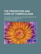 The Prevention and Cure of Tuberculosis: A Collection of Articles of a Popular Character on the Subject of Tuberculosis (Classic Reprint)