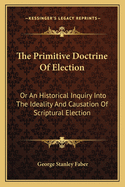 The Primitive Doctrine of Election: Or an Historical Inquiry Into the Ideality and Causation of Scriptural Election