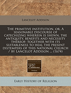 The Primitive Institution, or a Seasonable Discourse of Catechizing: Wherein Is Shown, the Antiquity, Benefits and Necessity Thereof; Together with Its Suitableness to Heal the Present Distempers of This National Church (Classic Reprint)