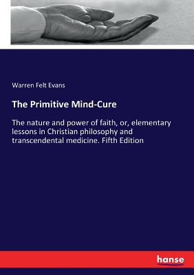 The Primitive Mind-Cure: The nature and power of faith, or, elementary lessons in Christian philosophy and transcendental medicine. Fifth Edition - Evans, Warren Felt