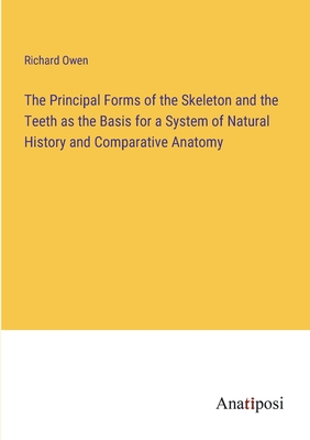 The Principal Forms of the Skeleton and the Teeth as the Basis for a System of Natural History and Comparative Anatomy - Owen, Richard